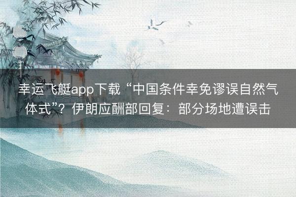 幸运飞艇app下载 “中国条件幸免谬误自然气体式”？伊朗应酬部回复：部分场地遭误击