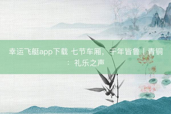 幸运飞艇app下载 七节车厢，千年皆鲁丨青铜：礼乐之声