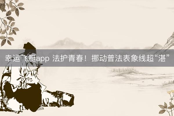 幸运飞艇app 法护青春！挪动普法表象线超“湛”