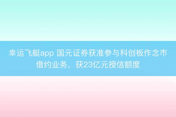 幸运飞艇app 国元证券获准参与科创板作念市借约业务,获23亿元授信额度