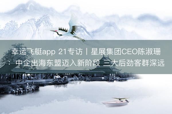 幸运飞艇app 21专访丨星展集团CEO陈淑珊：中企出海东盟迈入新阶段 三大后劲客群深远