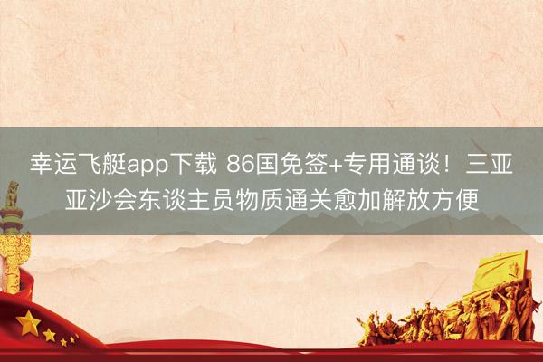 幸运飞艇app下载 86国免签+专用通谈！三亚亚沙会东谈主员物质通关愈加解放方便