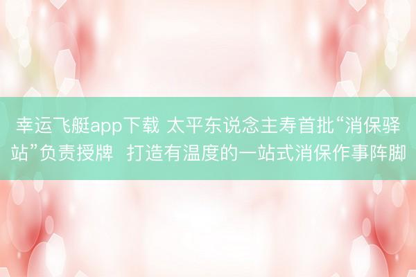 幸运飞艇app下载 太平东说念主寿首批“消保驿站”负责授牌 打造有温度的一站式消保作事阵脚