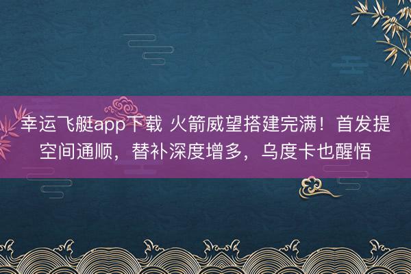 幸运飞艇app下载 火箭威望搭建完满！首发提空间通顺，替补深度增多，乌度卡也醒悟