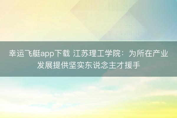 幸运飞艇app下载 江苏理工学院：为所在产业发展提供坚实东说念主才援手
