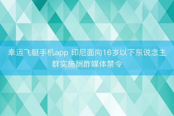 幸运飞艇手机app 印尼面向16岁以下东说念主群实施酬酢媒体禁令