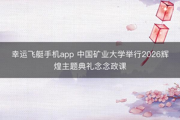 幸运飞艇手机app 中国矿业大学举行2026辉煌主题典礼念念政课