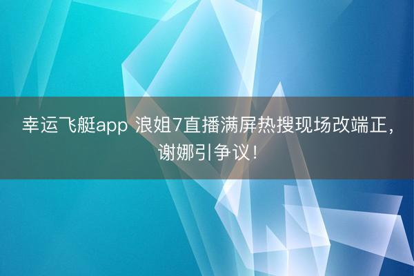幸运飞艇app 浪姐7直播满屏热搜现场改端正，谢娜引争议！