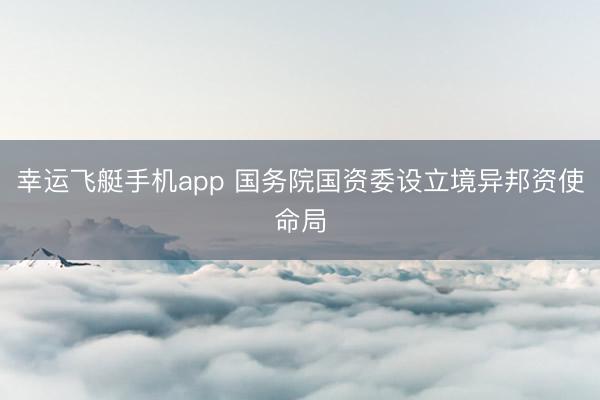 幸运飞艇手机app 国务院国资委设立境异邦资使命局