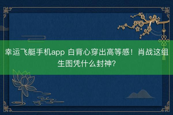 幸运飞艇手机app 白背心穿出高等感!肖战这组生图凭什么封神?