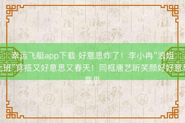 幸运飞艇app下载 好意思炸了！李小冉“浪姐上班”穿搭又好意思又春天！同框唐艺昕笑颜好好意思