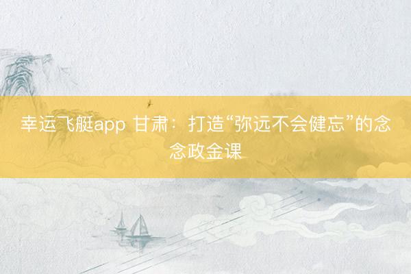 幸运飞艇app 甘肃:打造“弥远不会健忘”的念念政金课