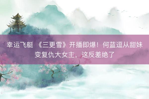 幸运飞艇 《三更雪》开播即爆！何蓝逗从甜妹变复仇大女主，这反差绝了
