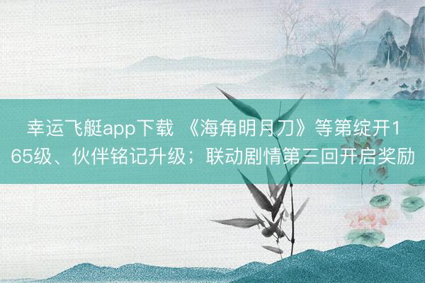幸运飞艇app下载 《海角明月刀》等第绽开165级、伙伴铭记升级；联动剧情第三回开启奖励