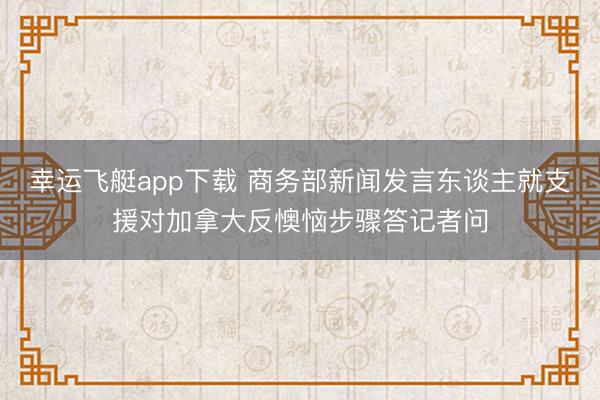 幸运飞艇app下载 商务部新闻发言东谈主就支援对加拿大反懊恼步骤答记者问