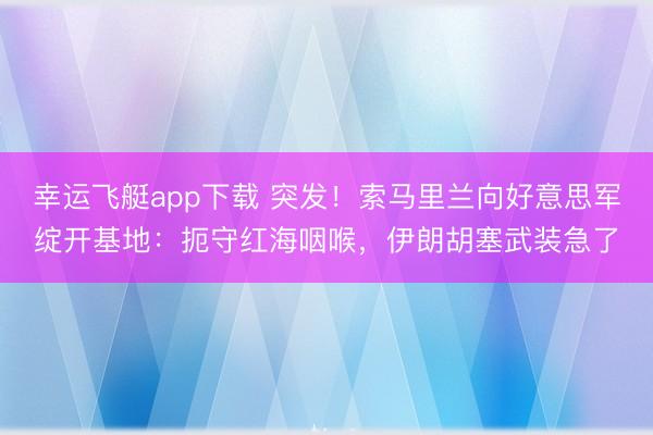 幸运飞艇app下载 突发！索马里兰向好意思军绽开基地：扼守红海咽喉，伊朗胡塞武装急了