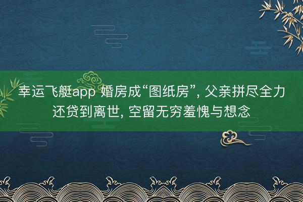 幸运飞艇app 婚房成“图纸房”， 父亲拼尽全力还贷到离世， 空留无穷羞愧与想念