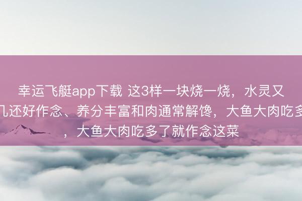 幸运飞艇app下载 这3样一块烧一烧，水灵又下饭！用钱未几还好作念、养分丰富和肉通常解馋，大鱼大肉吃多了就作念这菜