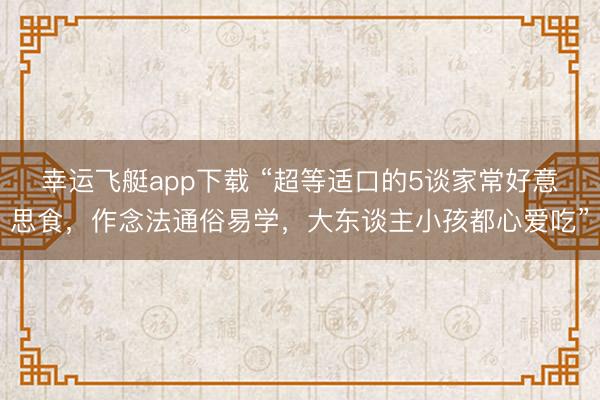 幸运飞艇app下载 “超等适口的5谈家常好意思食，作念法通俗易学，大东谈主小孩都心爱吃”