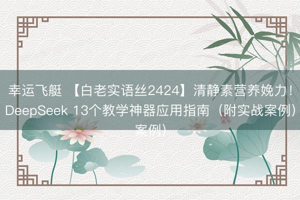 幸运飞艇 【白老实语丝2424】清静素营养娩力！DeepSeek 13个教学神器应用指南（附实战案例）