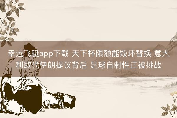 幸运飞艇app下载 天下杯限额能毁坏替换 意大利取代伊朗提议背后 足球自制性正被挑战