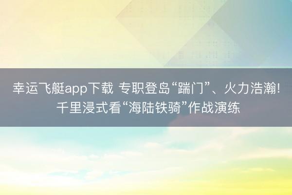 幸运飞艇app下载 专职登岛“踹门”、火力浩瀚! 千里浸式看“海陆铁骑”作战演练