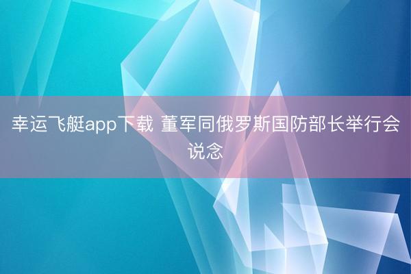 幸运飞艇app下载 董军同俄罗斯国防部长举行会说念