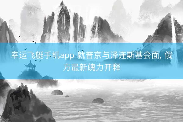幸运飞艇手机app 就普京与泽连斯基会面， 俄方最新魄力开释