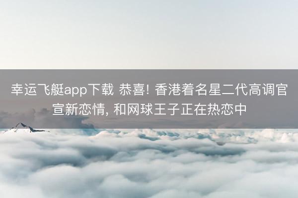 幸运飞艇app下载 恭喜! 香港着名星二代高调官宣新恋情， 和网球王子正在热恋中