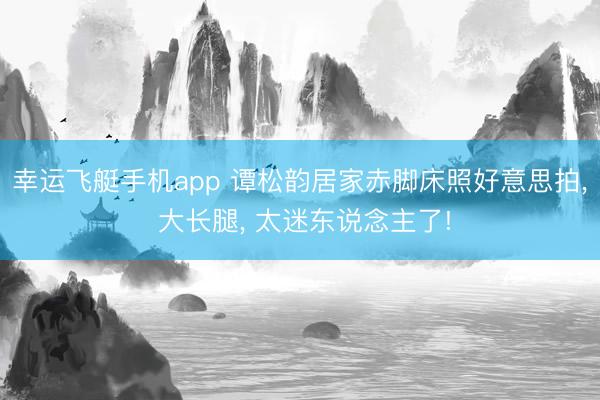 幸运飞艇手机app 谭松韵居家赤脚床照好意思拍， 大长腿，<a href=