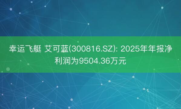 幸运飞艇 艾可蓝(300816.SZ): 2025年年报净利润为9504.36万元