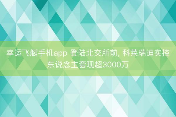 幸运飞艇手机app 登陆北交所前， 科莱瑞迪实控东说念主套现超3000万