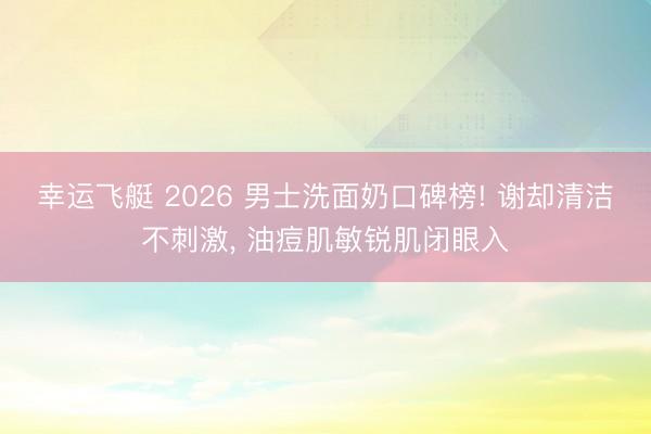 幸运飞艇 2026 男士洗面奶口碑榜! 谢却清洁不刺激， 油痘肌敏锐肌闭眼入