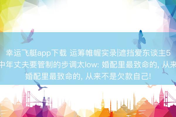 幸运飞艇app下载 运筹帷幄实录|遮挡爱东谈主50万债务缺口， 中年丈夫要管制的步调太low: 婚配里最致命的， 从来不是欠款自己!