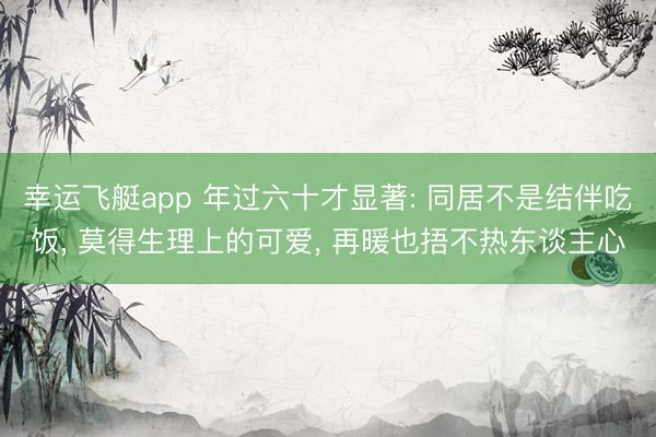 幸运飞艇app 年过六十才显著: 同居不是结伴吃饭， 莫得生理上的可爱， 再暖也捂不热东谈主心