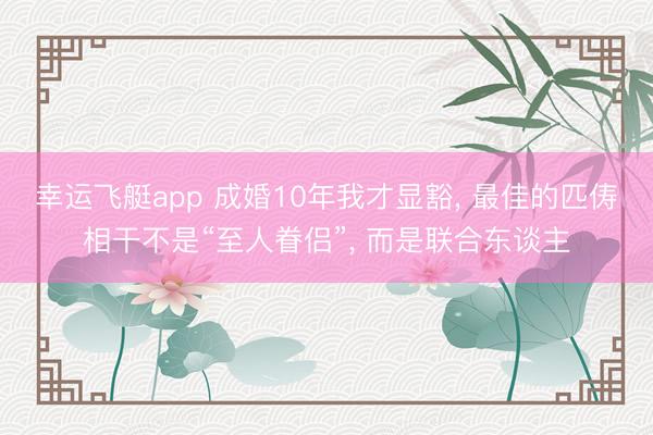 幸运飞艇app 成婚10年我才显豁， 最佳的匹俦相干不是“至人眷侣”， 而是联合东谈主