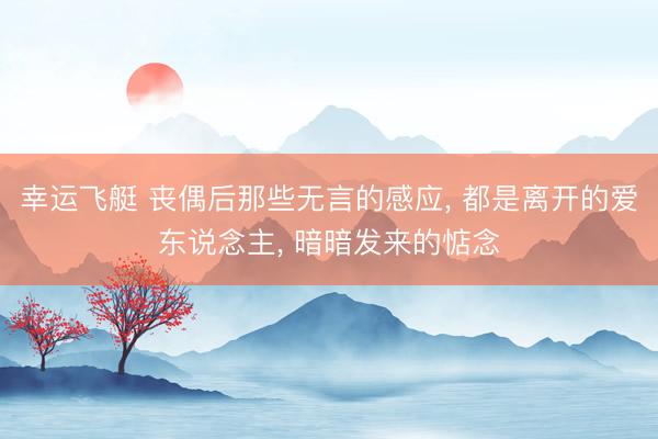 幸运飞艇 丧偶后那些无言的感应， 都是离开的爱东说念主， 暗暗发来的惦念