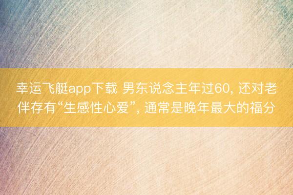 幸运飞艇app下载 男东说念主年过60， 还对老伴存有“生感性心爱”， 通常是晚年最大的福分