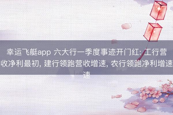 幸运飞艇app 六大行一季度事迹开门红: 工行营收净利最初， 建行领跑营收增速， 农行领跑净利增速