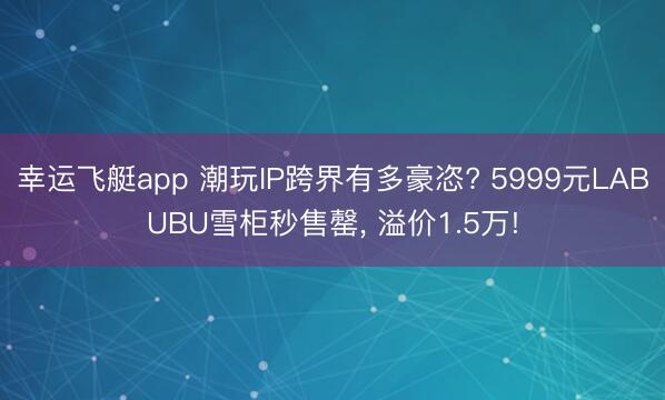 幸运飞艇app 潮玩IP跨界有多豪恣? 5999元LABUBU雪柜秒售罄， 溢价1.5万!