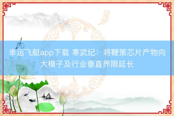 幸运飞艇app下载 寒武纪：将鞭策芯片产物向大模子及行业垂直界限延长