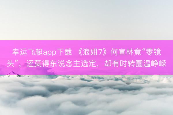 幸运飞艇app下载 《浪姐7》何宣林竟“零镜头”，还莫得东说念主选定，却有时转圜温峥嵘