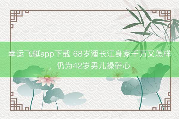 幸运飞艇app下载 68岁潘长江身家千万又怎样，仍为42岁男儿操碎心