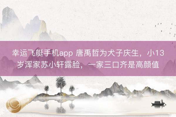 幸运飞艇手机app 唐禹哲为犬子庆生，小13岁浑家苏小轩露脸，一家三口齐是高颜值