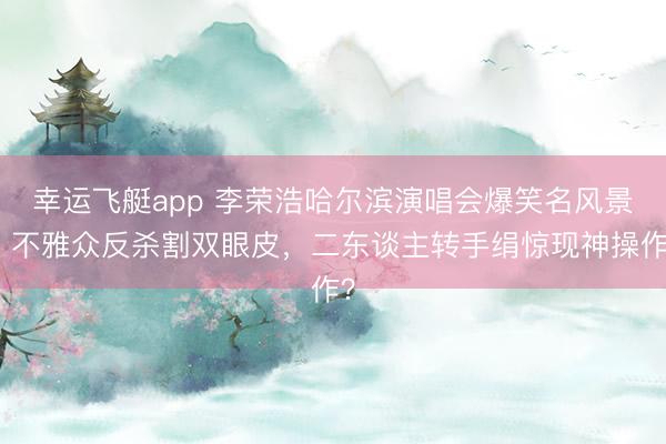 幸运飞艇app 李荣浩哈尔滨演唱会爆笑名风景！不雅众反杀割双眼皮，二东谈主转手绢惊现神操作？