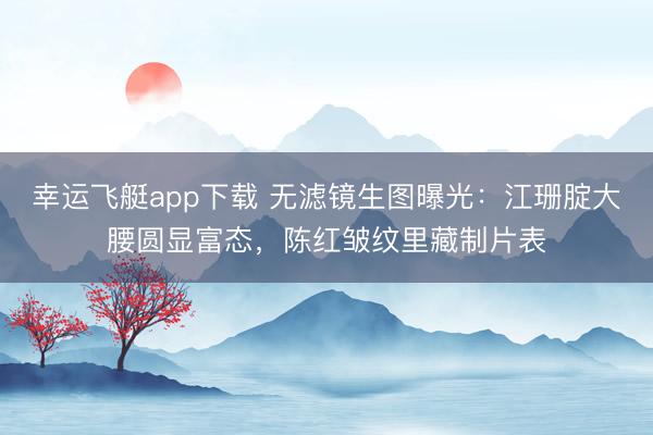 幸运飞艇app下载 无滤镜生图曝光：江珊腚大腰圆显富态，陈红皱纹里藏制片表