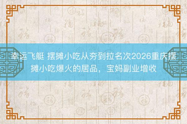 幸运飞艇 摆摊小吃从夯到拉名次2026重庆摆摊小吃爆火的居品，宝妈副业增收