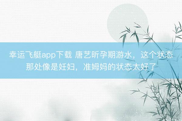 幸运飞艇app下载 唐艺昕孕期游水，这个状态那处像是妊妇，准姆妈的状态太好了