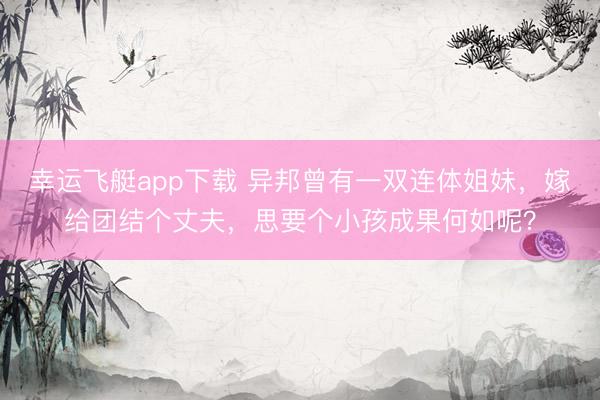 幸运飞艇app下载 异邦曾有一双连体姐妹，嫁给团结个丈夫，思要个小孩成果何如呢？