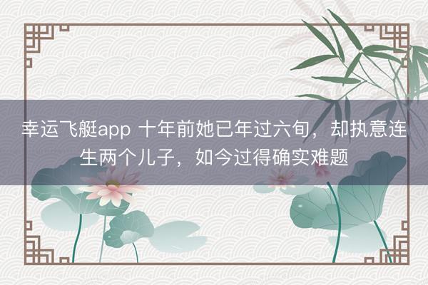 幸运飞艇app 十年前她已年过六旬，却执意连生两个儿子，如今过得确实难题